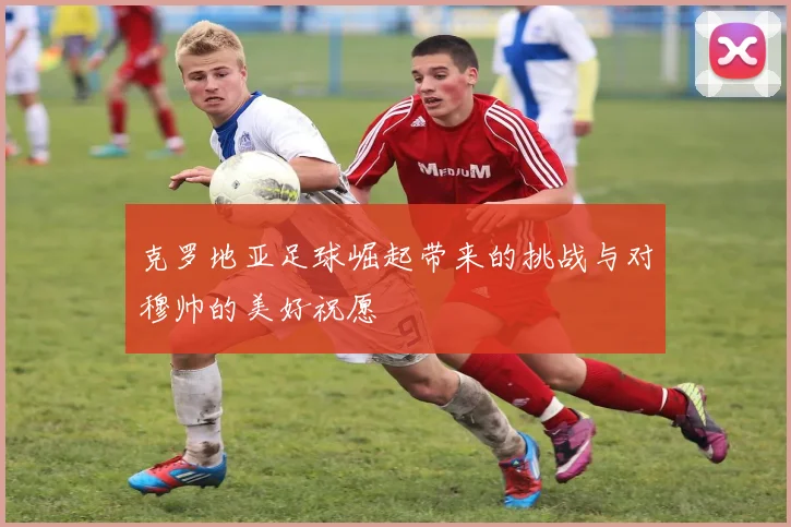克罗地亚足球崛起带来的挑战与对穆帅的美好祝愿
