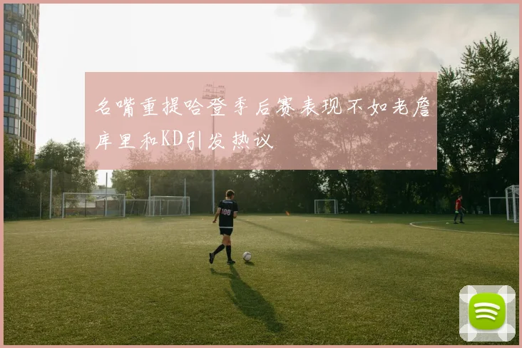 名嘴重提哈登季后赛表现不如老詹库里和KD引发热议