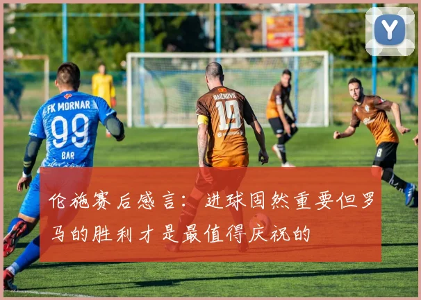 伦施赛后感言：进球固然重要但罗马的胜利才是最值得庆祝的