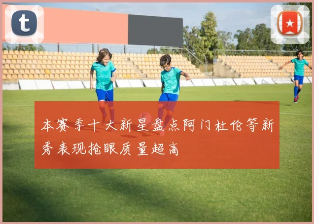 本赛季十大新星盘点阿门杜伦等新秀表现抢眼质量超高
