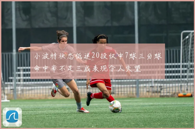小波特状态低迷20投仅中7球三分球命中率不足三成表现令人失望