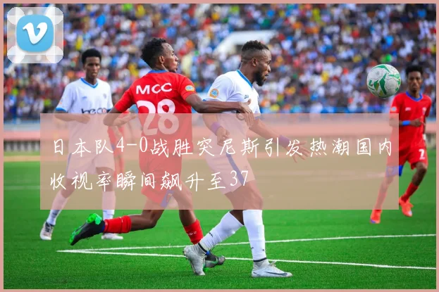 日本队4-0战胜突尼斯引发热潮国内收视率瞬间飙升至37