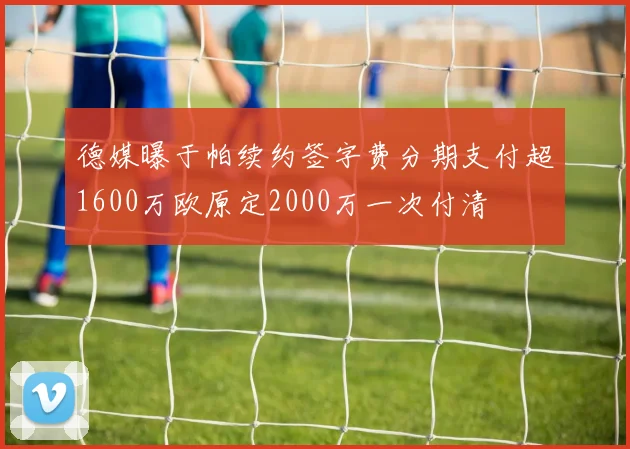 德媒曝于帕续约签字费分期支付超1600万欧原定2000万一次付清