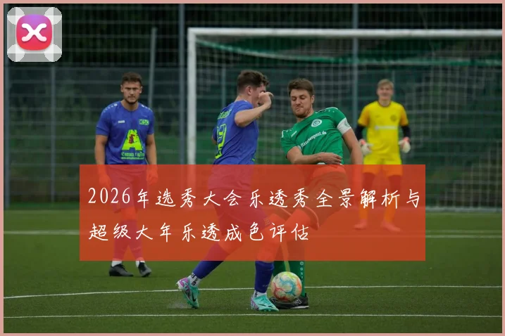 2026年选秀大会乐透秀全景解析与超级大年乐透成色评估