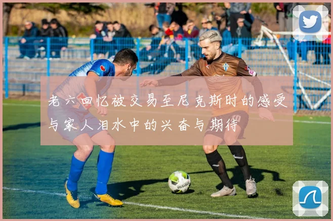 老六回忆被交易至尼克斯时的感受与家人泪水中的兴奋与期待