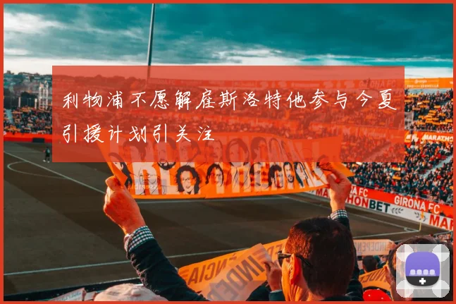 利物浦不愿解雇斯洛特他参与今夏引援计划引关注