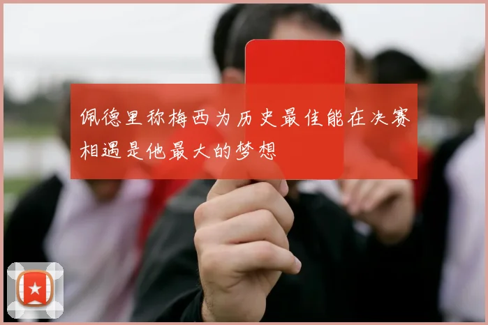 佩德里称梅西为历史最佳能在决赛相遇是他最大的梦想