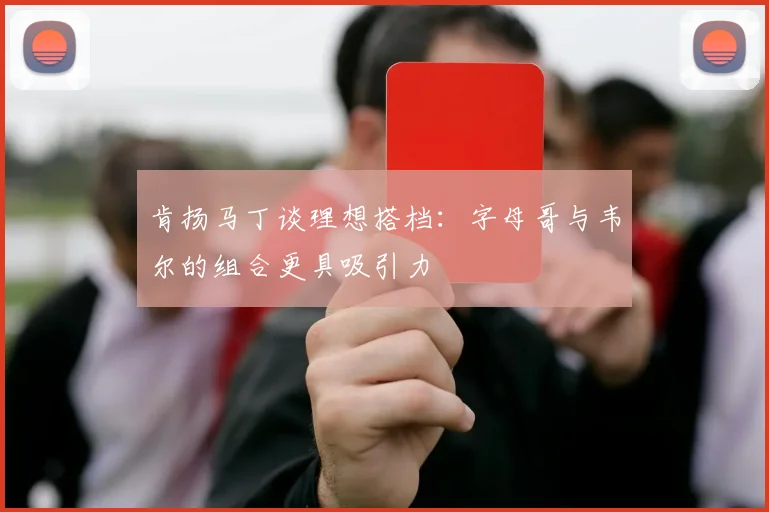 肯扬马丁谈理想搭档：字母哥与韦尔的组合更具吸引力