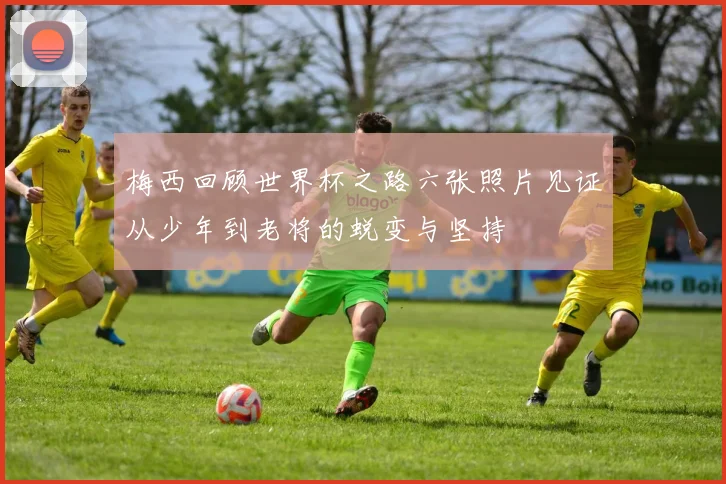 梅西回顾世界杯之路六张照片见证从少年到老将的蜕变与坚持