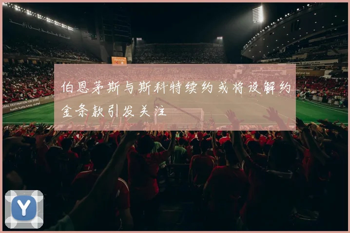 伯恩茅斯与斯科特续约或将设解约金条款引发关注