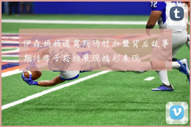 伊森妈妈透露斯玛特加盟背后故事期待母子搭档展现精彩表现