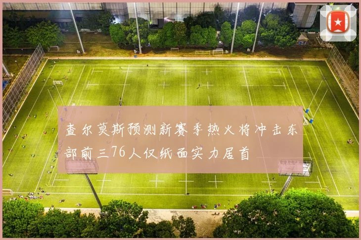 查尔莫斯预测新赛季热火将冲击东部前三76人仅纸面实力居首