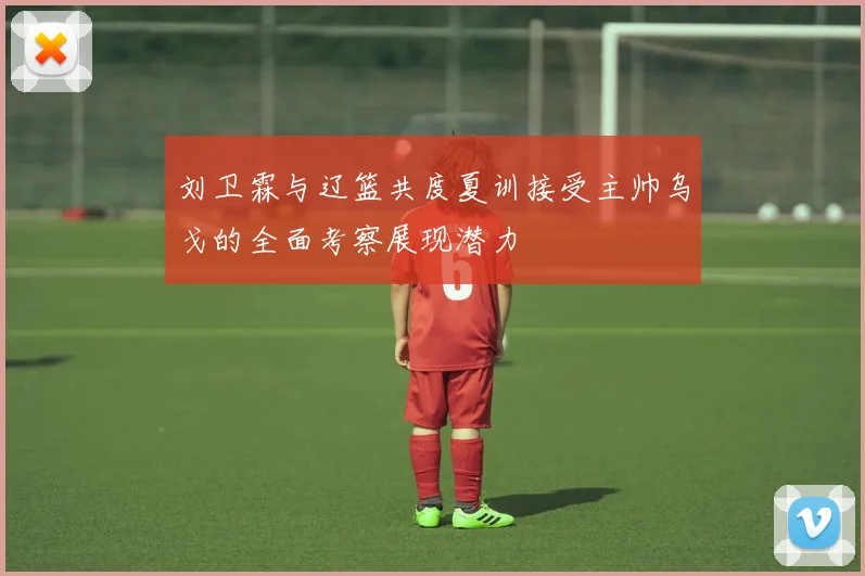 刘卫霖与辽篮共度夏训接受主帅乌戈的全面考察展现潜力