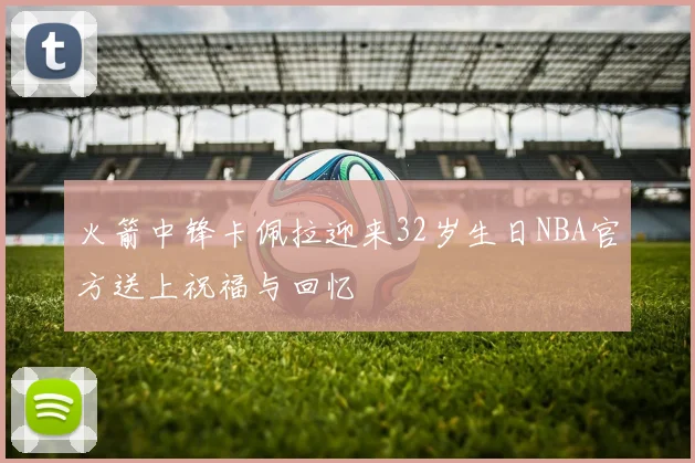 火箭中锋卡佩拉迎来32岁生日NBA官方送上祝福与回忆