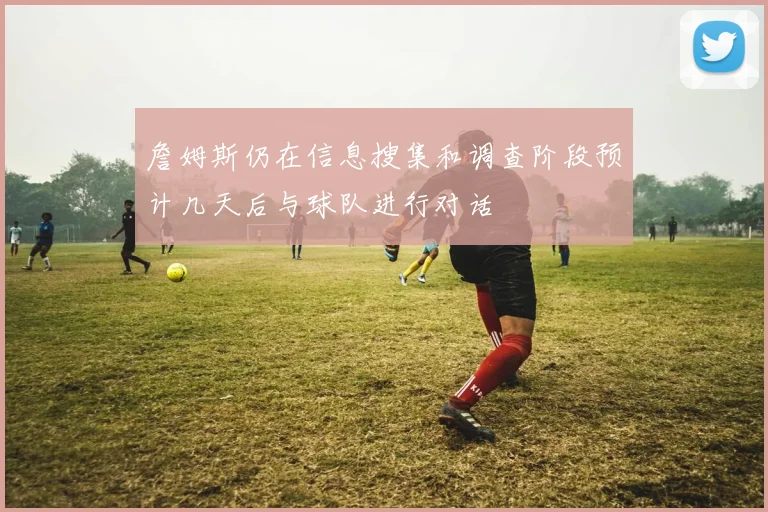 詹姆斯仍在信息搜集和调查阶段预计几天后与球队进行对话
