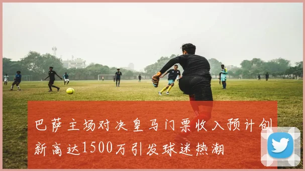 巴萨主场对决皇马门票收入预计创新高达1500万引发球迷热潮
