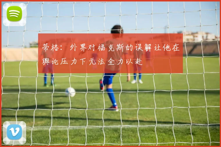 蒂格：外界对福克斯的误解让他在舆论压力下无法全力以赴